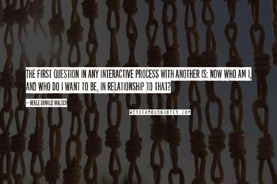 Neale Donald Walsch Quotes: The first question in any interactive process with another is: now Who Am I, and Who Do I Want to Be, in relationship to that?