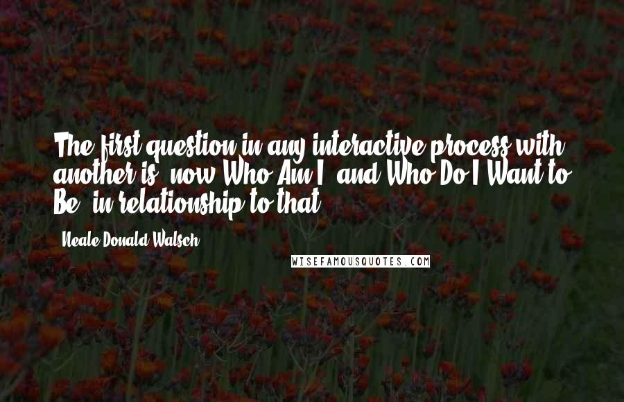 Neale Donald Walsch Quotes: The first question in any interactive process with another is: now Who Am I, and Who Do I Want to Be, in relationship to that?