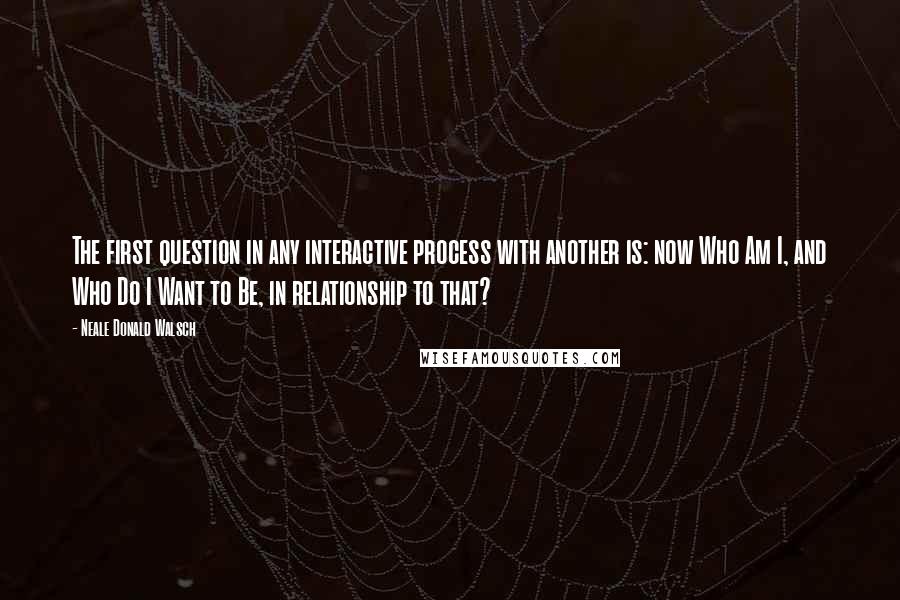 Neale Donald Walsch Quotes: The first question in any interactive process with another is: now Who Am I, and Who Do I Want to Be, in relationship to that?