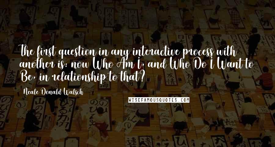 Neale Donald Walsch Quotes: The first question in any interactive process with another is: now Who Am I, and Who Do I Want to Be, in relationship to that?