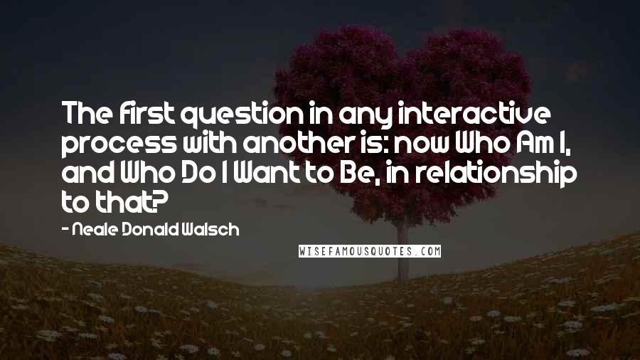 Neale Donald Walsch Quotes: The first question in any interactive process with another is: now Who Am I, and Who Do I Want to Be, in relationship to that?