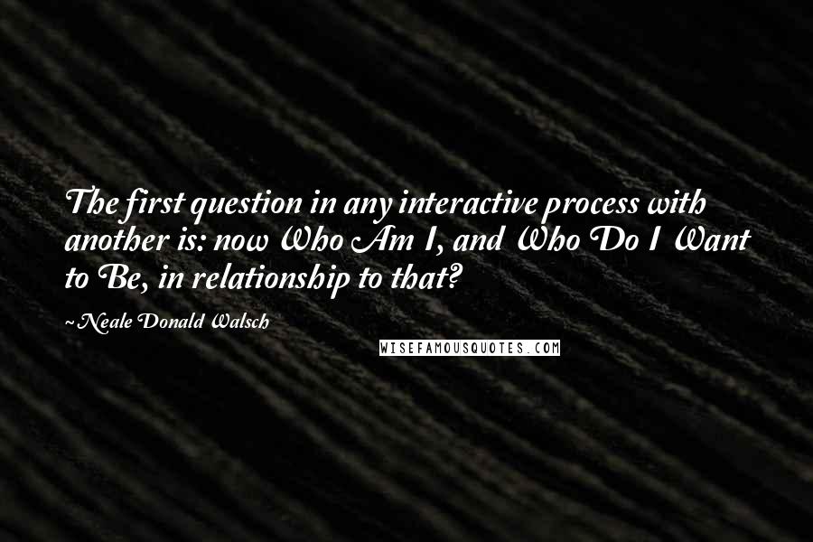 Neale Donald Walsch Quotes: The first question in any interactive process with another is: now Who Am I, and Who Do I Want to Be, in relationship to that?