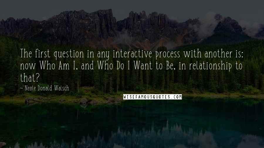 Neale Donald Walsch Quotes: The first question in any interactive process with another is: now Who Am I, and Who Do I Want to Be, in relationship to that?