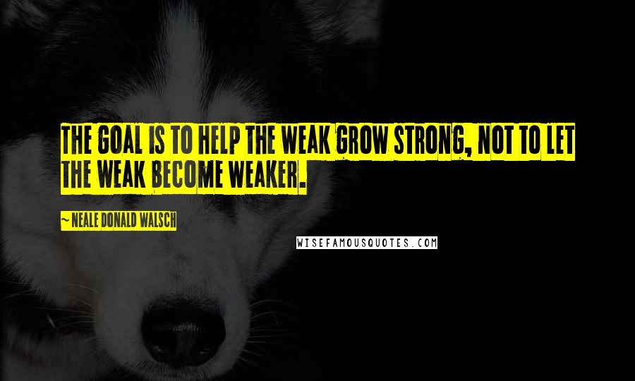 Neale Donald Walsch Quotes: The goal is to help the weak grow strong, not to let the weak become weaker.