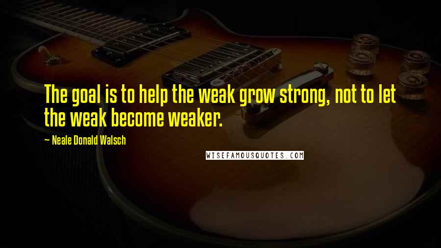 Neale Donald Walsch Quotes: The goal is to help the weak grow strong, not to let the weak become weaker.