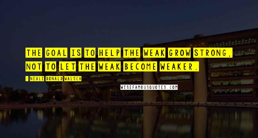 Neale Donald Walsch Quotes: The goal is to help the weak grow strong, not to let the weak become weaker.