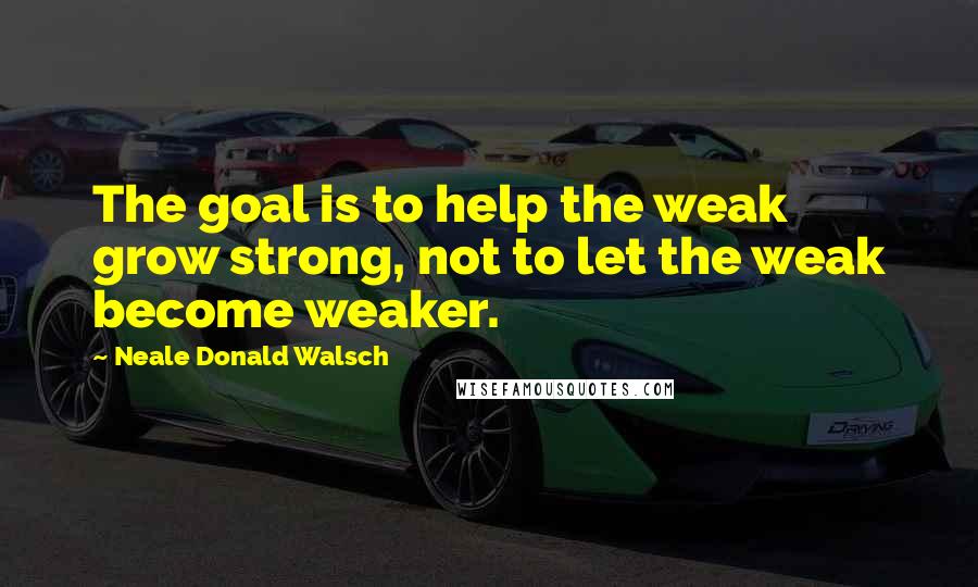 Neale Donald Walsch Quotes: The goal is to help the weak grow strong, not to let the weak become weaker.