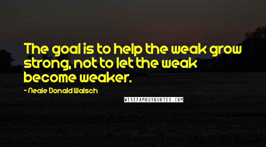 Neale Donald Walsch Quotes: The goal is to help the weak grow strong, not to let the weak become weaker.