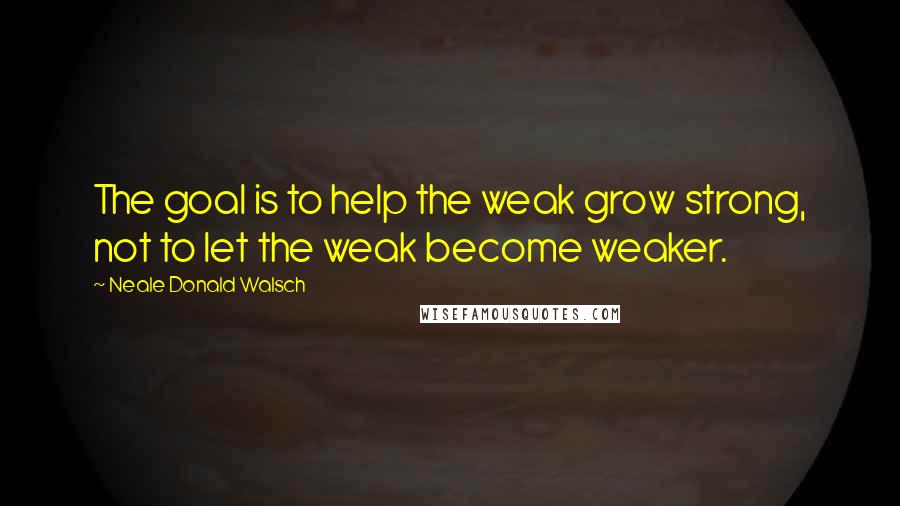 Neale Donald Walsch Quotes: The goal is to help the weak grow strong, not to let the weak become weaker.