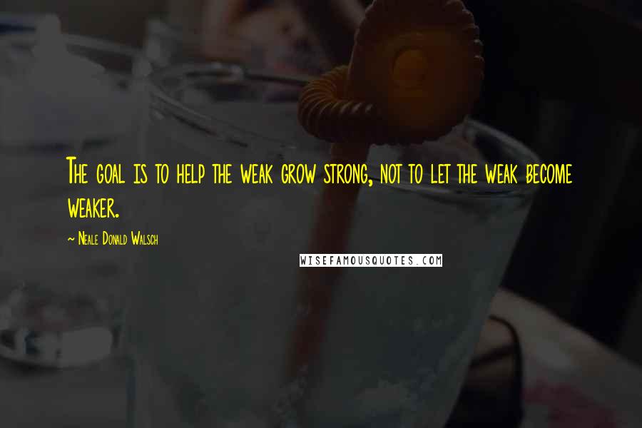 Neale Donald Walsch Quotes: The goal is to help the weak grow strong, not to let the weak become weaker.