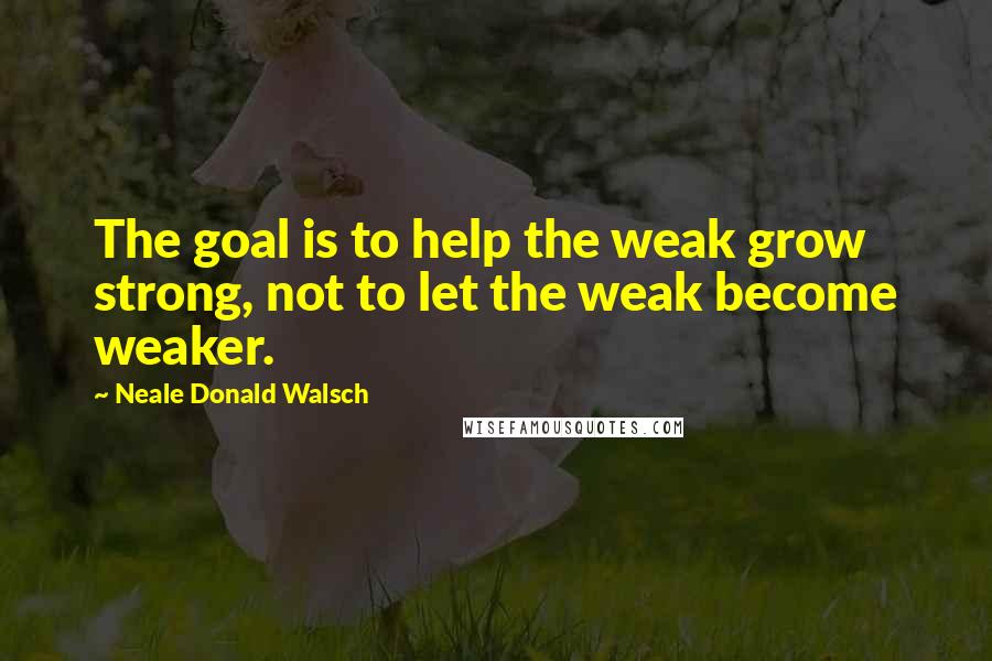 Neale Donald Walsch Quotes: The goal is to help the weak grow strong, not to let the weak become weaker.