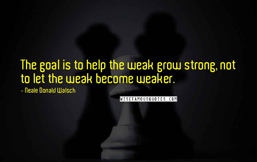 Neale Donald Walsch Quotes: The goal is to help the weak grow strong, not to let the weak become weaker.