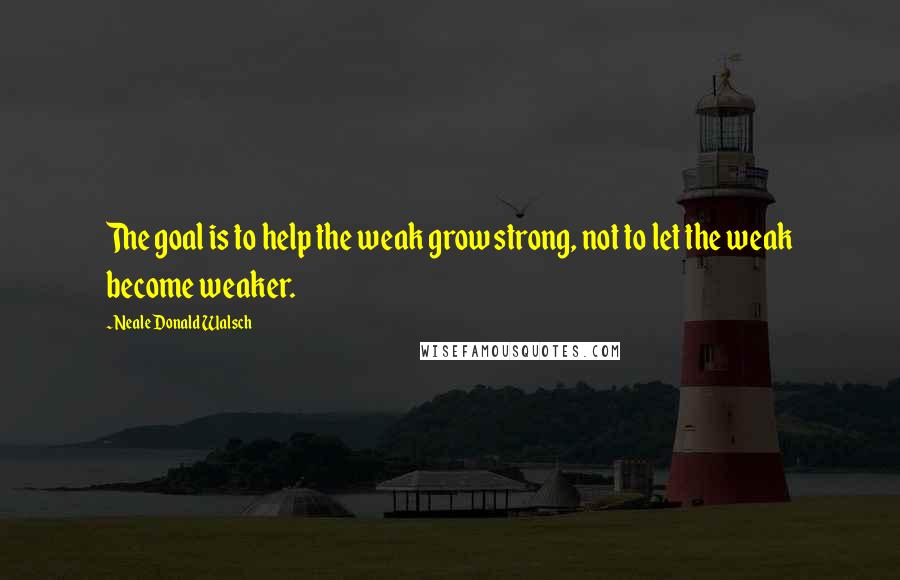 Neale Donald Walsch Quotes: The goal is to help the weak grow strong, not to let the weak become weaker.