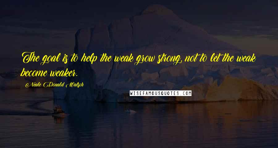 Neale Donald Walsch Quotes: The goal is to help the weak grow strong, not to let the weak become weaker.