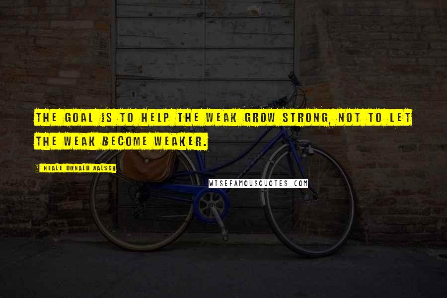 Neale Donald Walsch Quotes: The goal is to help the weak grow strong, not to let the weak become weaker.