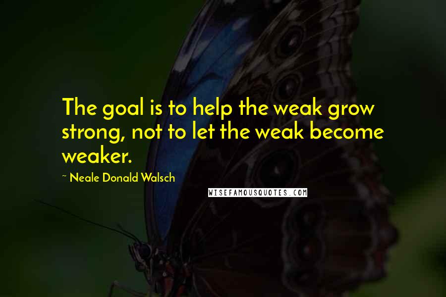 Neale Donald Walsch Quotes: The goal is to help the weak grow strong, not to let the weak become weaker.