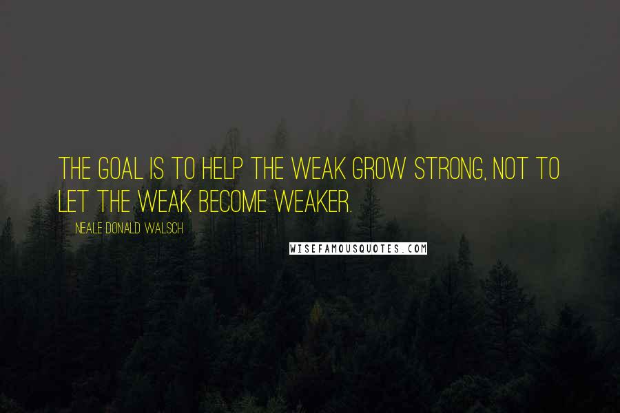 Neale Donald Walsch Quotes: The goal is to help the weak grow strong, not to let the weak become weaker.