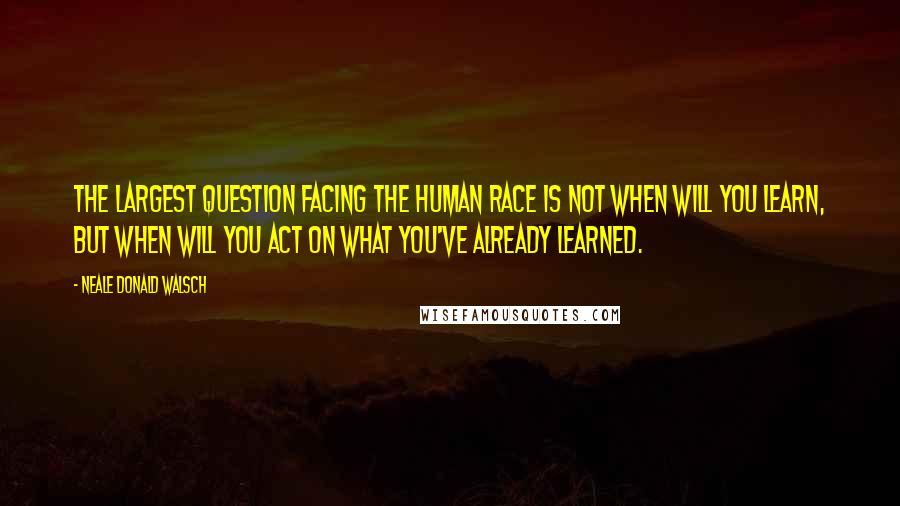 Neale Donald Walsch Quotes: The largest question facing the human race is not when will you learn, but when will you act on what you've already learned.