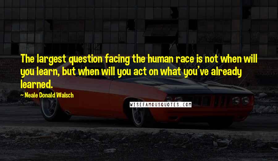 Neale Donald Walsch Quotes: The largest question facing the human race is not when will you learn, but when will you act on what you've already learned.