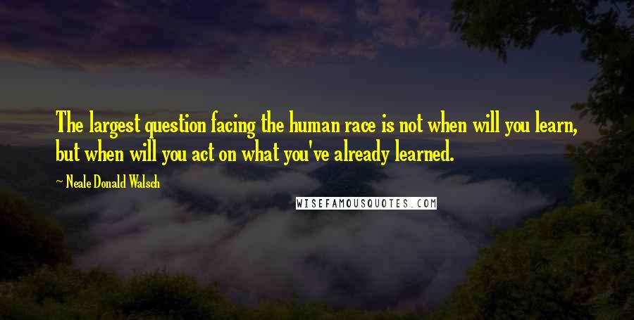 Neale Donald Walsch Quotes: The largest question facing the human race is not when will you learn, but when will you act on what you've already learned.