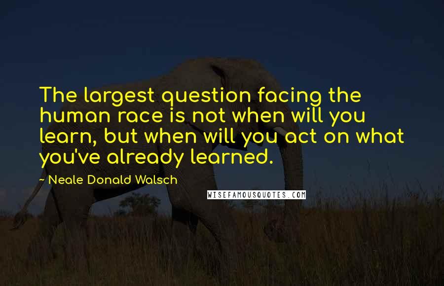 Neale Donald Walsch Quotes: The largest question facing the human race is not when will you learn, but when will you act on what you've already learned.