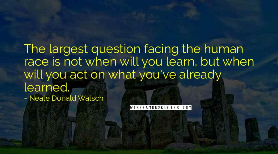 Neale Donald Walsch Quotes: The largest question facing the human race is not when will you learn, but when will you act on what you've already learned.