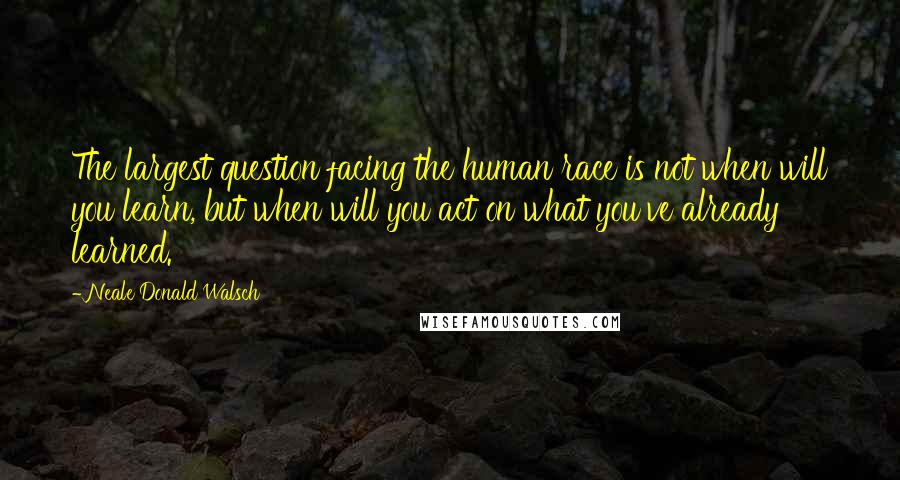 Neale Donald Walsch Quotes: The largest question facing the human race is not when will you learn, but when will you act on what you've already learned.