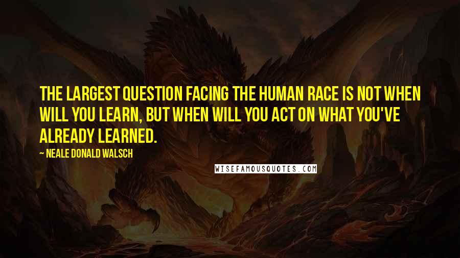 Neale Donald Walsch Quotes: The largest question facing the human race is not when will you learn, but when will you act on what you've already learned.