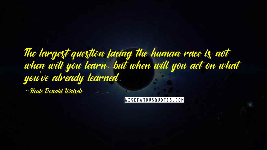 Neale Donald Walsch Quotes: The largest question facing the human race is not when will you learn, but when will you act on what you've already learned.