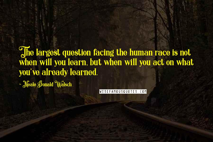 Neale Donald Walsch Quotes: The largest question facing the human race is not when will you learn, but when will you act on what you've already learned.