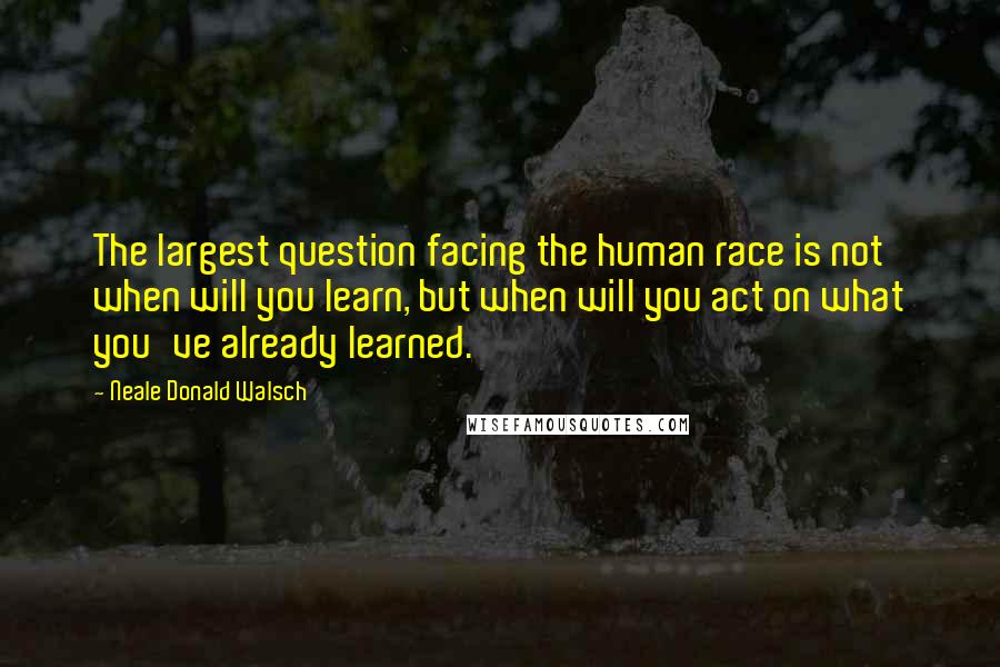 Neale Donald Walsch Quotes: The largest question facing the human race is not when will you learn, but when will you act on what you've already learned.