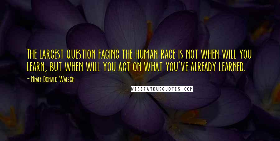 Neale Donald Walsch Quotes: The largest question facing the human race is not when will you learn, but when will you act on what you've already learned.