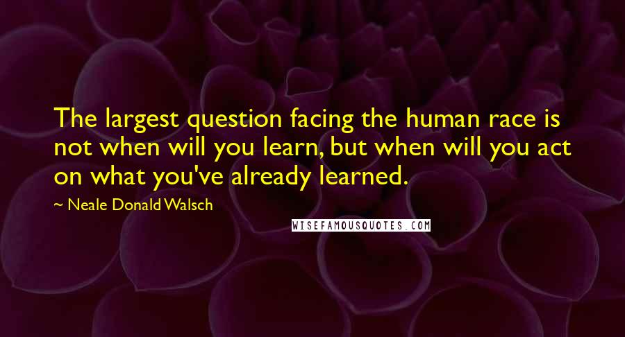 Neale Donald Walsch Quotes: The largest question facing the human race is not when will you learn, but when will you act on what you've already learned.