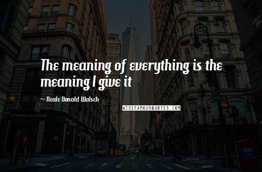 Neale Donald Walsch Quotes: The meaning of everything is the meaning I give it