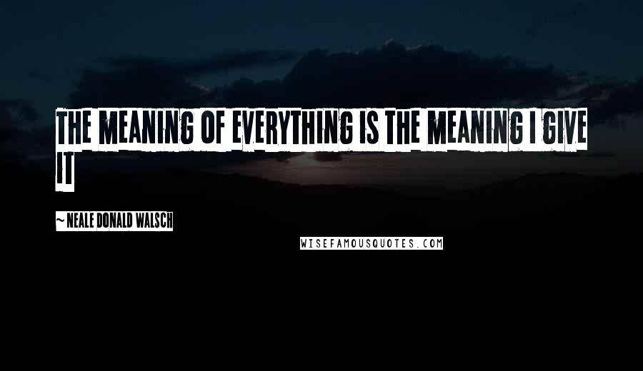Neale Donald Walsch Quotes: The meaning of everything is the meaning I give it