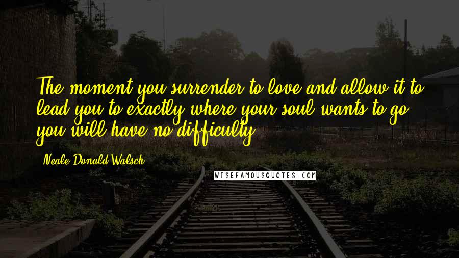 Neale Donald Walsch Quotes: The moment you surrender to love and allow it to lead you to exactly where your soul wants to go, you will have no difficulty.