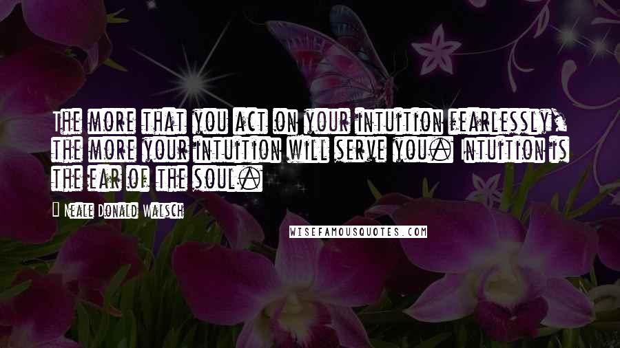 Neale Donald Walsch Quotes: The more that you act on your intuition fearlessly, the more your intuition will serve you. Intuition is the ear of the soul.