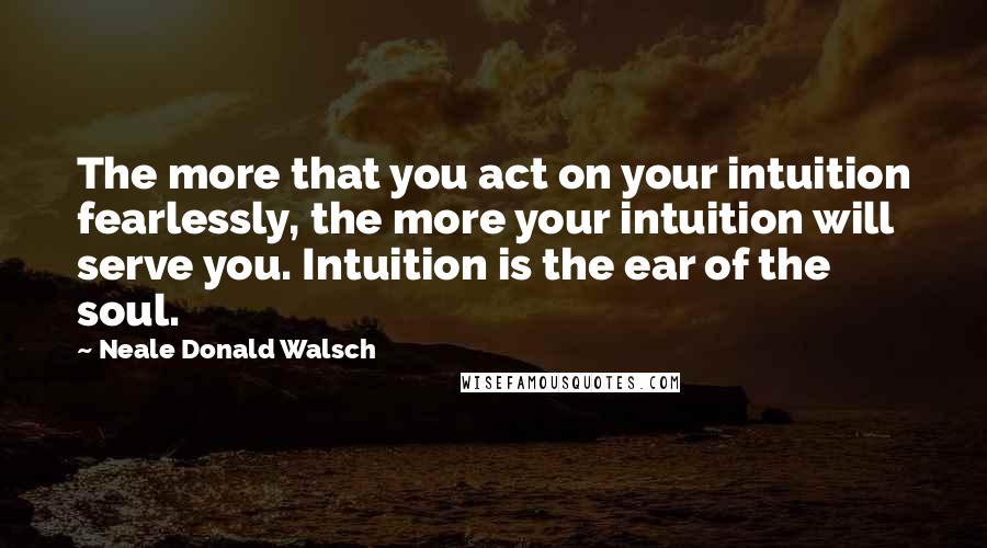 Neale Donald Walsch Quotes: The more that you act on your intuition fearlessly, the more your intuition will serve you. Intuition is the ear of the soul.