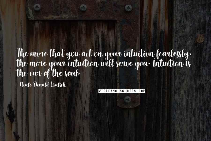 Neale Donald Walsch Quotes: The more that you act on your intuition fearlessly, the more your intuition will serve you. Intuition is the ear of the soul.