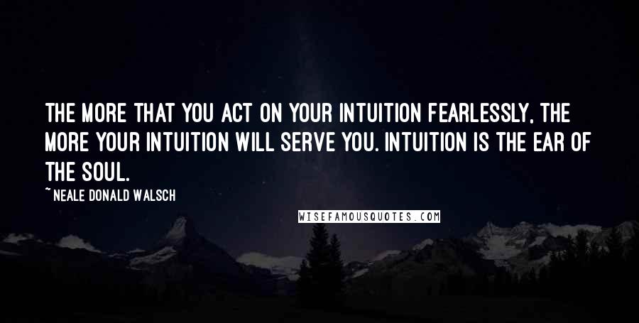 Neale Donald Walsch Quotes: The more that you act on your intuition fearlessly, the more your intuition will serve you. Intuition is the ear of the soul.