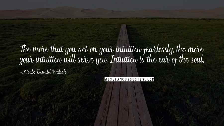 Neale Donald Walsch Quotes: The more that you act on your intuition fearlessly, the more your intuition will serve you. Intuition is the ear of the soul.