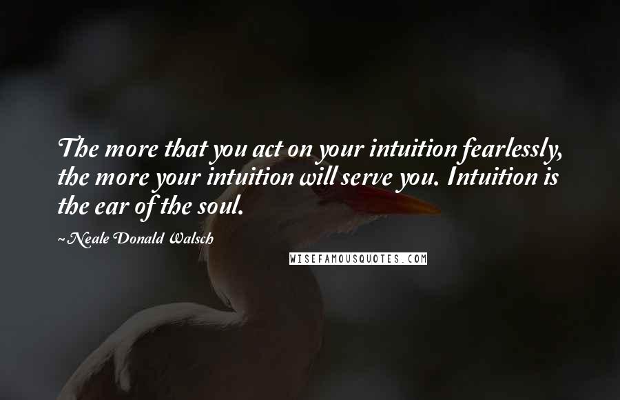 Neale Donald Walsch Quotes: The more that you act on your intuition fearlessly, the more your intuition will serve you. Intuition is the ear of the soul.