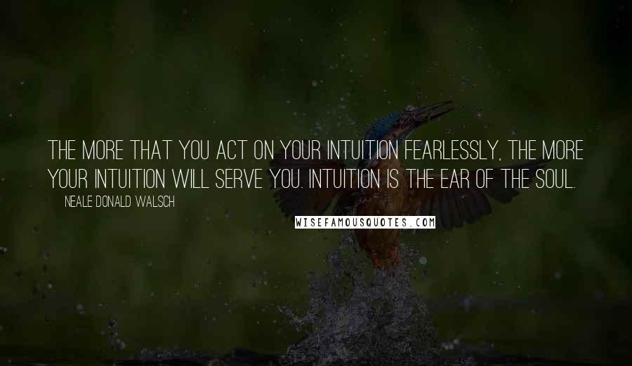 Neale Donald Walsch Quotes: The more that you act on your intuition fearlessly, the more your intuition will serve you. Intuition is the ear of the soul.