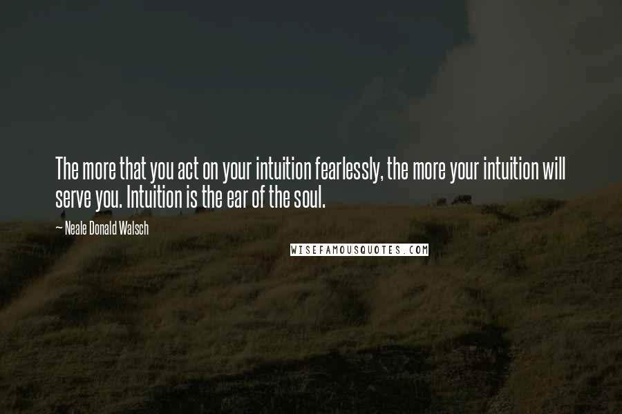 Neale Donald Walsch Quotes: The more that you act on your intuition fearlessly, the more your intuition will serve you. Intuition is the ear of the soul.