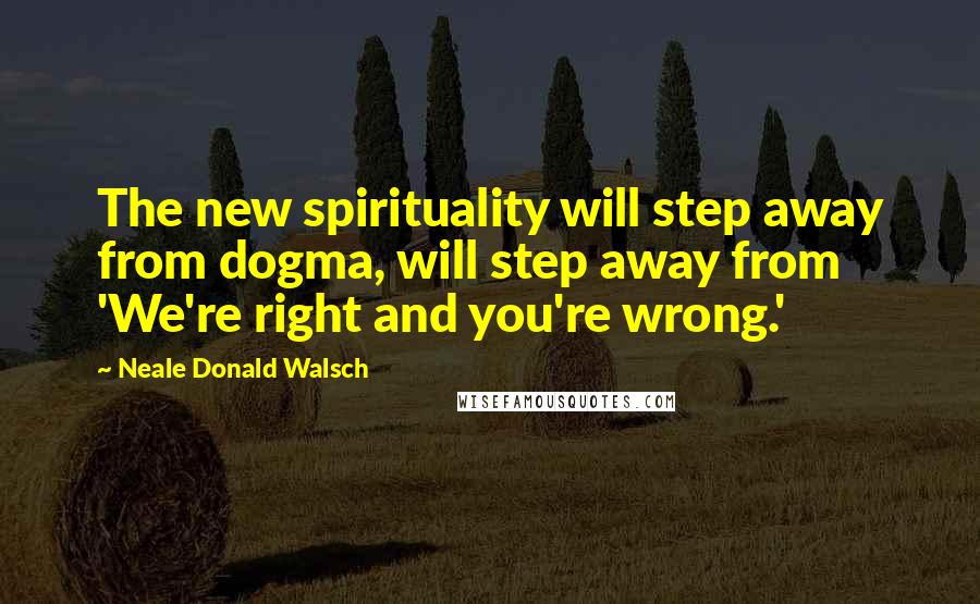 Neale Donald Walsch Quotes: The new spirituality will step away from dogma, will step away from 'We're right and you're wrong.'