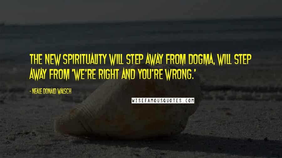 Neale Donald Walsch Quotes: The new spirituality will step away from dogma, will step away from 'We're right and you're wrong.'