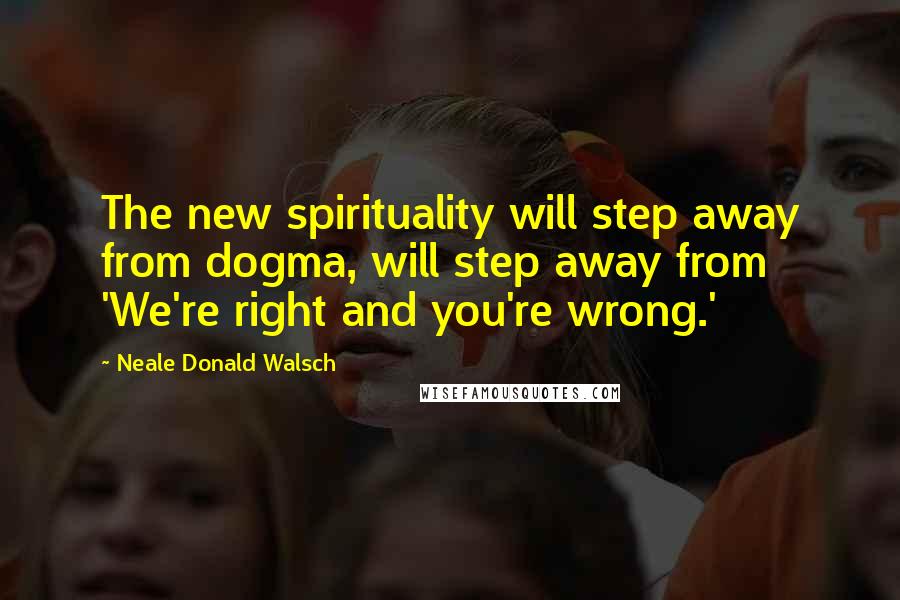 Neale Donald Walsch Quotes: The new spirituality will step away from dogma, will step away from 'We're right and you're wrong.'