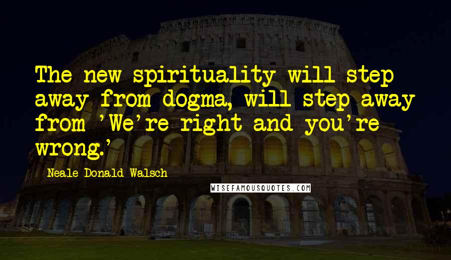 Neale Donald Walsch Quotes: The new spirituality will step away from dogma, will step away from 'We're right and you're wrong.'