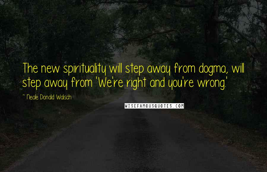 Neale Donald Walsch Quotes: The new spirituality will step away from dogma, will step away from 'We're right and you're wrong.'