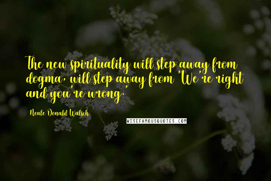 Neale Donald Walsch Quotes: The new spirituality will step away from dogma, will step away from 'We're right and you're wrong.'